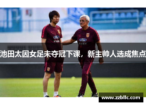 池田太因女足未夺冠下课，新主帅人选成焦点
